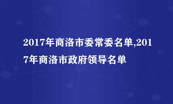 2017年商洛市委常委名单,2017年商洛市政府领导名单