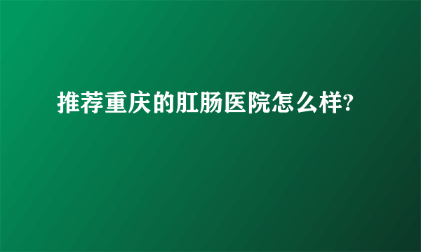 推荐重庆的肛肠医院怎么样?