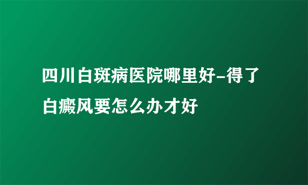 四川白斑病医院哪里好-得了白癜风要怎么办才好