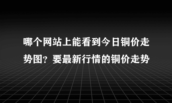 哪个网站上能看到今日铜价走势图？要最新行情的铜价走势