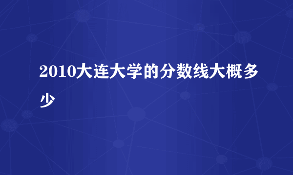 2010大连大学的分数线大概多少