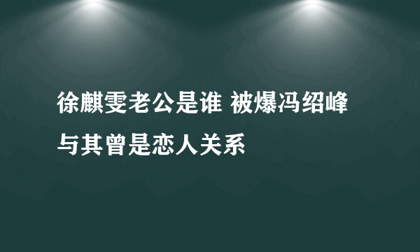 徐麒雯老公是谁 被爆冯绍峰与其曾是恋人关系