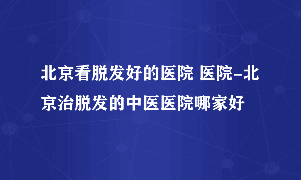 北京看脱发好的医院 医院-北京治脱发的中医医院哪家好