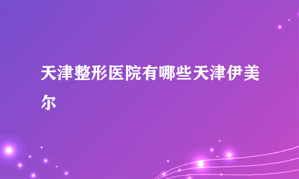 天津整形医院有哪些天津伊美尔