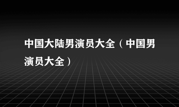 中国大陆男演员大全（中国男演员大全）