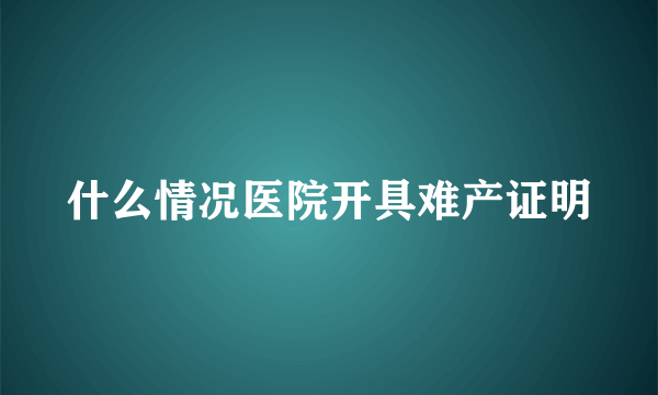 什么情况医院开具难产证明