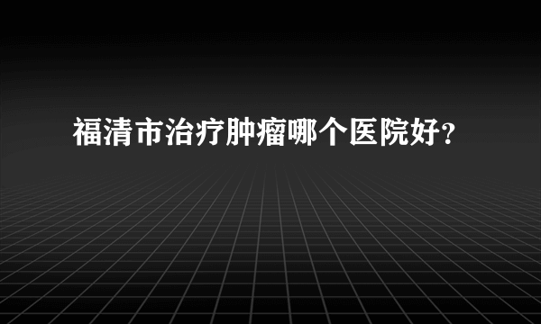 福清市治疗肿瘤哪个医院好？