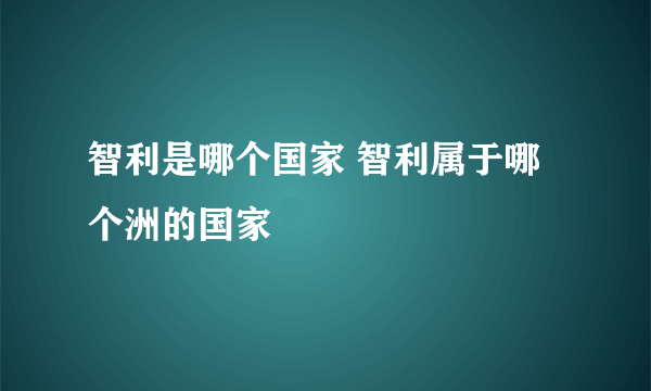 智利是哪个国家 智利属于哪个洲的国家