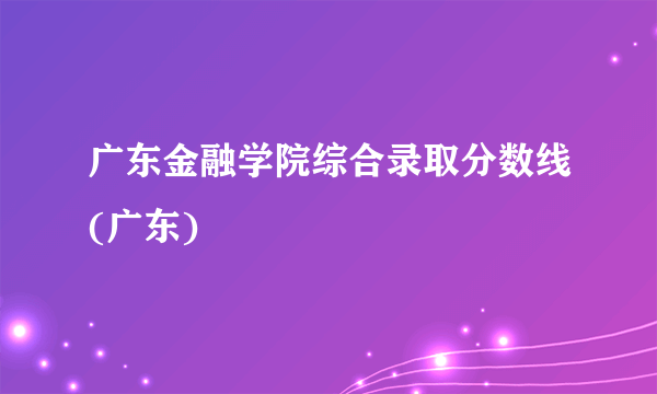 广东金融学院综合录取分数线(广东)