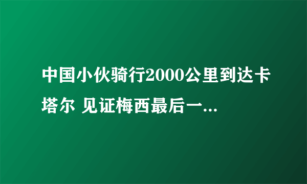 中国小伙骑行2000公里到达卡塔尔 见证梅西最后一次世界杯