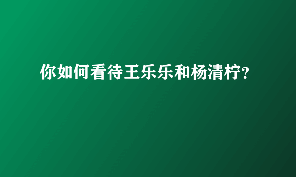 你如何看待王乐乐和杨清柠？