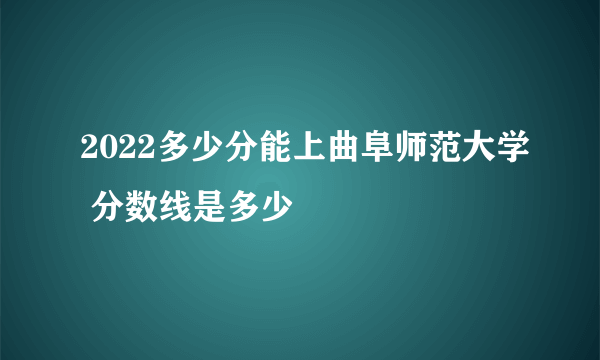 2022多少分能上曲阜师范大学 分数线是多少