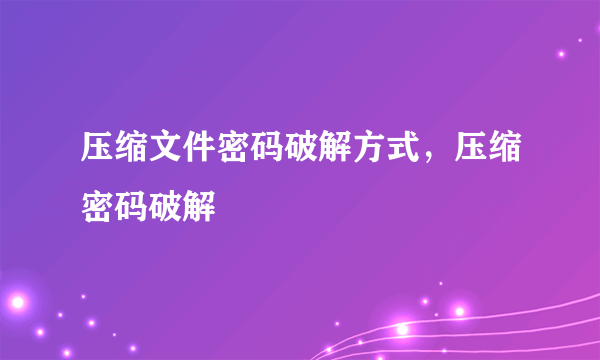 压缩文件密码破解方式，压缩密码破解