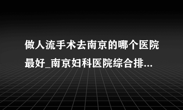 做人流手术去南京的哪个医院最好_南京妇科医院综合排行榜单？