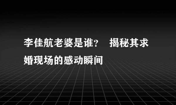 李佳航老婆是谁？  揭秘其求婚现场的感动瞬间