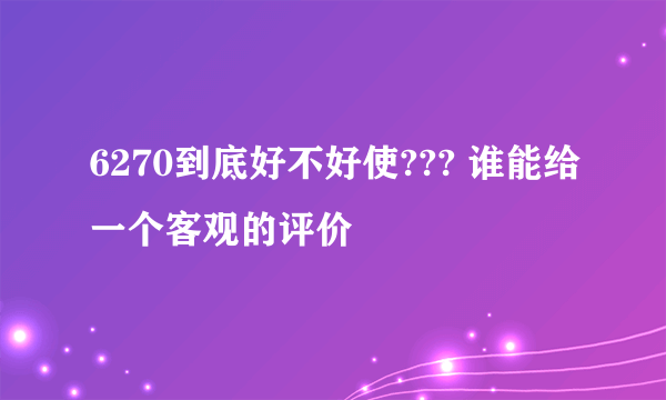 6270到底好不好使??? 谁能给一个客观的评价