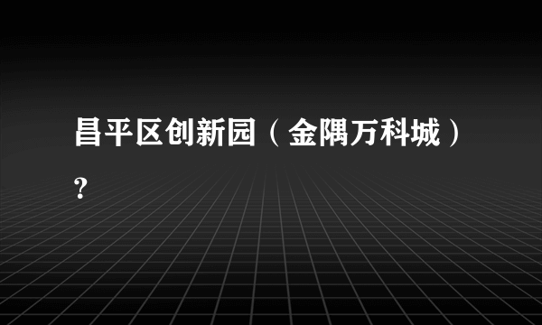 昌平区创新园（金隅万科城）？