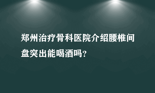 郑州治疗骨科医院介绍腰椎间盘突出能喝酒吗？