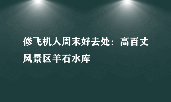 修飞机人周末好去处：高百丈风景区羊石水库