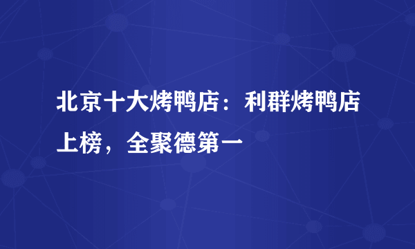 北京十大烤鸭店：利群烤鸭店上榜，全聚德第一