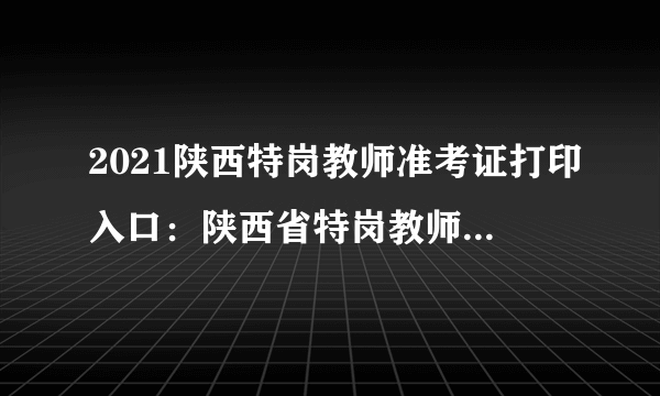 2021陕西特岗教师准考证打印入口：陕西省特岗教师管理信息系统