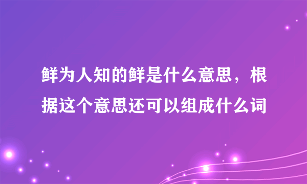 鲜为人知的鲜是什么意思，根据这个意思还可以组成什么词