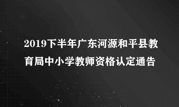 2019下半年广东河源和平县教育局中小学教师资格认定通告