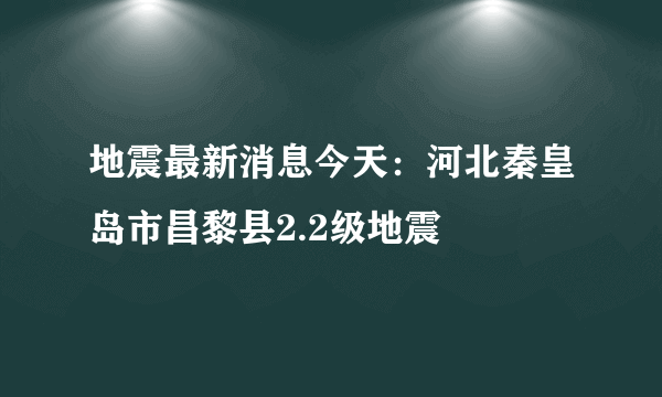 地震最新消息今天：河北秦皇岛市昌黎县2.2级地震