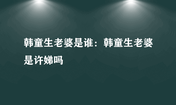 韩童生老婆是谁：韩童生老婆是许娣吗