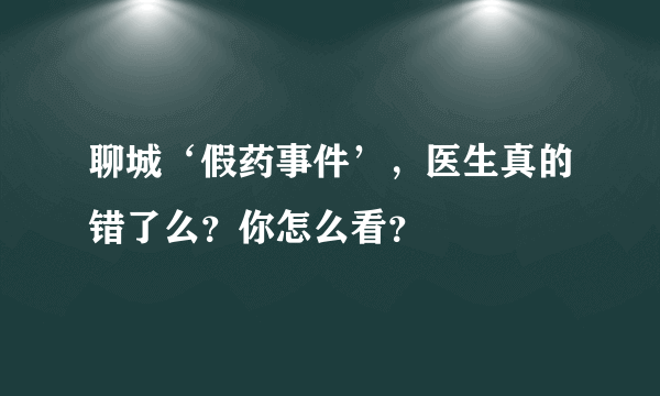 聊城‘假药事件’，医生真的错了么？你怎么看？