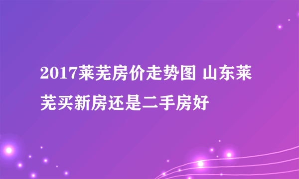 2017莱芜房价走势图 山东莱芜买新房还是二手房好