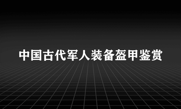 中国古代军人装备盔甲鉴赏