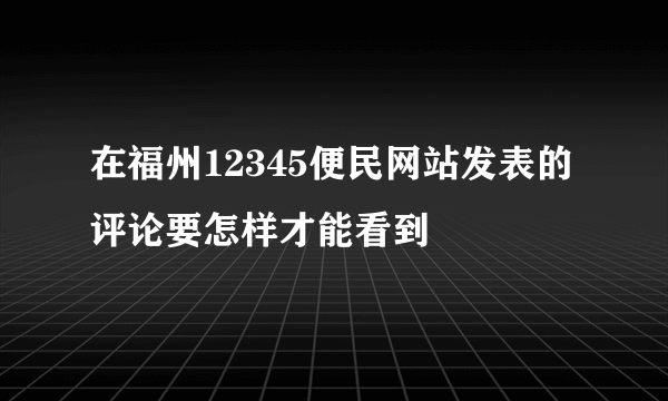 在福州12345便民网站发表的评论要怎样才能看到