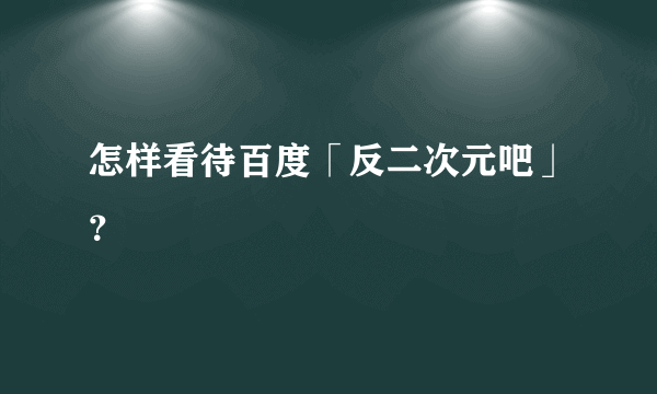 怎样看待百度「反二次元吧」？