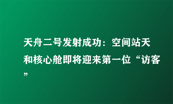 天舟二号发射成功：空间站天和核心舱即将迎来第一位“访客”