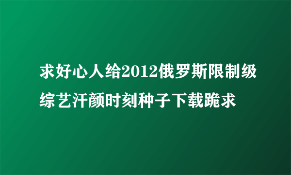 求好心人给2012俄罗斯限制级综艺汗颜时刻种子下载跪求