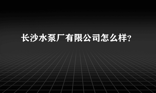 长沙水泵厂有限公司怎么样？