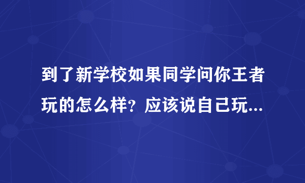 到了新学校如果同学问你王者玩的怎么样？应该说自己玩的菜还是一般或者实话实说？