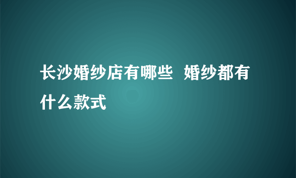 长沙婚纱店有哪些  婚纱都有什么款式