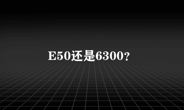 E50还是6300？