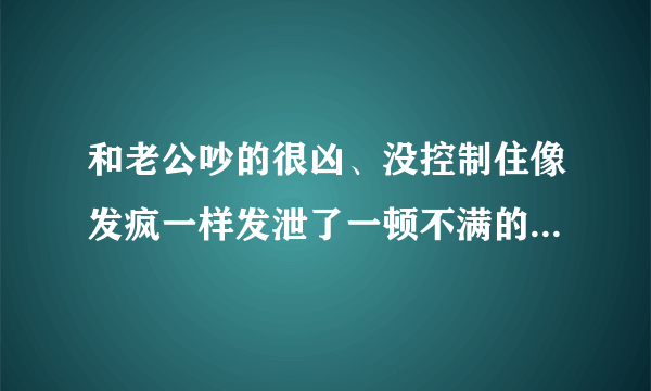 和老公吵的很凶、没控制住像发疯一样发泄了一顿不满的情绪、把老公撵到另一个卧室去睡了、有点后悔、可是