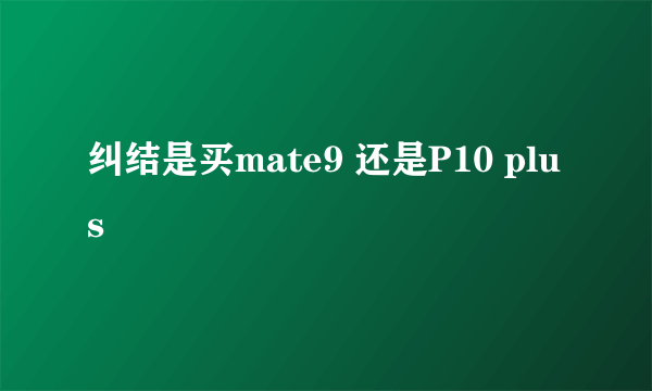 纠结是买mate9 还是P10 plus