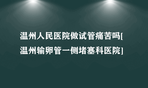 温州人民医院做试管痛苦吗[温州输卵管一侧堵塞科医院]