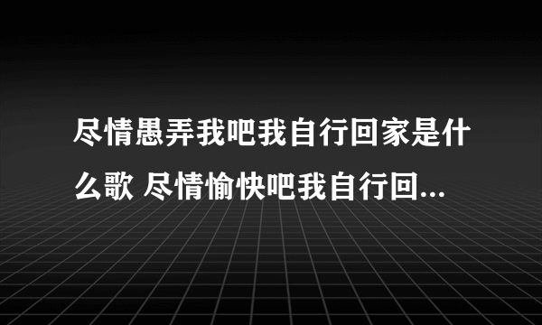 尽情愚弄我吧我自行回家是什么歌 尽情愉快吧我自行回家没有什么歌