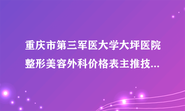 重庆市第三军医大学大坪医院整形美容外科价格表主推技术+医生总汇