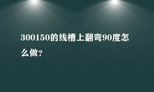 300150的线槽上翻弯90度怎么做？