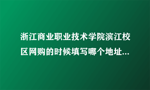 浙江商业职业技术学院滨江校区网购的时候填写哪个地址啊。立志园的 ？还是学校。