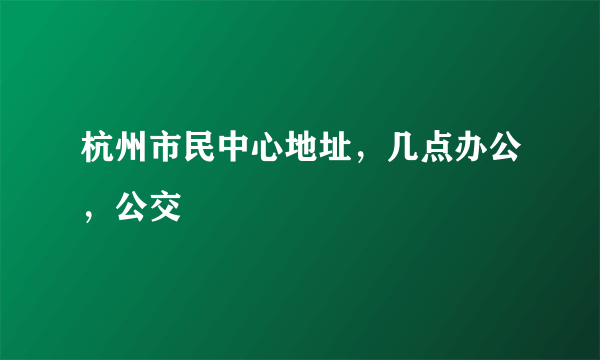 杭州市民中心地址，几点办公，公交