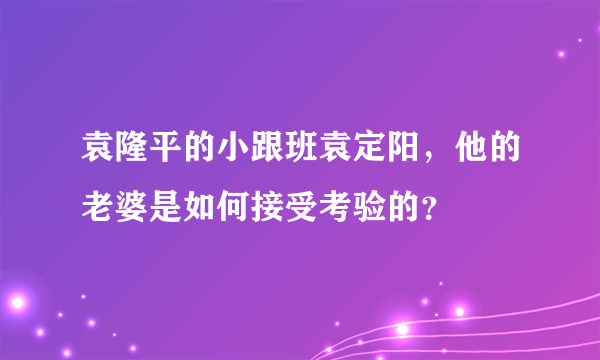 袁隆平的小跟班袁定阳，他的老婆是如何接受考验的？