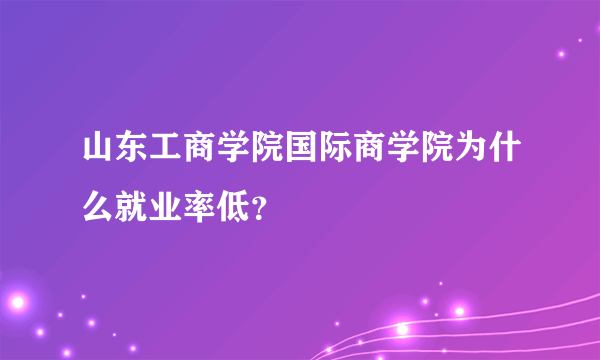 山东工商学院国际商学院为什么就业率低？